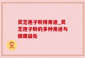 灵芝孢子粉得用途_灵芝孢子粉的多种用途与健康益处