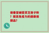 保春堂破壁灵芝孢子粉？提高免疫力的健康保健品？