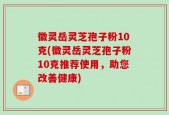 徽灵岳灵芝孢子粉10克(徽灵岳灵芝孢子粉10克推荐使用，助您改善健康)