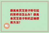 康美来灵芝孢子粉引起的胃疼该怎么办？康美来灵芝孢子粉的正确使用方法？