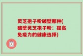灵芝孢子粉破壁那种(破壁灵芝孢子粉：提高免疫力的健康选择)