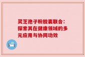 灵芝孢子粉胶囊联合：探索其在健康领域的多元应用与协同功效