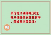 灵芝孢子油邬娃(灵芝孢子油提高女性生育率，邬娃再次受关注)