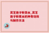灵芝孢子粉煲水_灵芝孢子粉煮水的神奇功效与制作方法