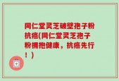 同仁堂灵芝破壁孢子粉抗癌(同仁堂灵芝孢子粉拥抱健康，抗癌先行！)