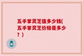 五手掌灵芝值多少钱(五手掌灵芝价格是多少？)