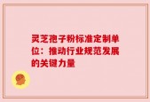 灵芝孢子粉标准定制单位：推动行业规范发展的关键力量