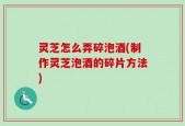 灵芝怎么弄碎泡酒(制作灵芝泡酒的碎片方法)