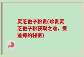 灵芝孢子粉贵(珍贵灵芝孢子粉获取之难，受追捧的秘密)