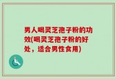 男人喝灵芝孢子粉的功效(喝灵芝孢子粉的好处，适合男性食用)