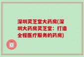 深圳灵芝堂大药房(深圳大药房灵芝堂：打造全程医疗服务的药房)