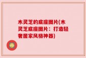 木灵芝的底座图片(木灵芝底座图片：打造轻奢居家风格神器)