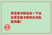 灵芝孢子粉冰冻一下冰冻灵芝孢子粉的方法及其效果)