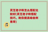 灵芝孢子粉怎么搭配比较好(灵芝孢子粉搭配技巧，助你提高吸收利用率)