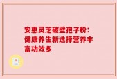 安惠灵芝破壁孢子粉：健康养生新选择营养丰富功效多