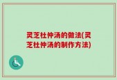 灵芝杜仲汤的做法(灵芝杜仲汤的制作方法)