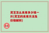 灵芝怎么食用多少钱一斤(灵芝的食用方法及价格解析)