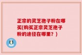正宗的灵芝孢子粉在哪买(购买正宗灵芝孢子粉的途径在哪里？)