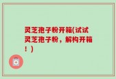 灵芝孢子粉开箱(试试灵芝孢子粉，解构开箱！)