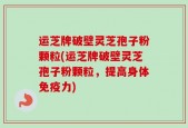 运芝牌破壁灵芝孢子粉颗粒(运芝牌破壁灵芝孢子粉颗粒，提高身体免疫力)
