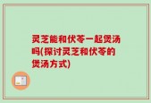 灵芝能和伏苓一起煲汤吗(探讨灵芝和伏苓的煲汤方式)