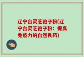 辽宁台灵芝孢子粉(辽宁台灵芝孢子粉：提高免疫力的自然良药)
