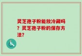 灵芝孢子粉能放冷藏吗？灵芝孢子粉的保存方法？