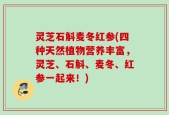 灵芝石斛麦冬红参(四种天然植物营养丰富，灵芝、石斛、麦冬、红参一起来！)