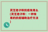 灵芝孢子粉抗癌有用么(灵芝孢子粉：一种有用的抗癌辅助治疗方法)