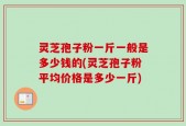 灵芝孢子粉一斤一般是多少钱的(灵芝孢子粉平均价格是多少一斤)
