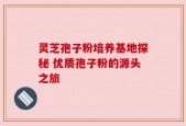 灵芝孢子粉培养基地探秘 优质孢子粉的源头之旅
