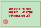破壁灵芝孢子粉忽悠(破除迷思，认识灵芝孢子粉的真正夫妻功效！)