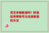灵芝多糖解酒吗？醉酒后有哪些可以迅速解酒的方法