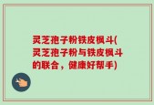 灵芝孢子粉铁皮枫斗(灵芝孢子粉与铁皮枫斗的联合，健康好帮手)