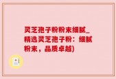 灵芝孢子粉粉末细腻_精选灵芝孢子粉：细腻粉末，品质卓越)