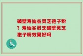破壁寿仙谷灵芝孢子粉？寿仙谷灵芝破壁灵芝孢子粉效果好吗