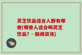 灵芝饮品适合人群有哪些(哪些人适合喝灵芝饮品？- 新闻资讯)