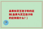 桑黄和灵芝孢子粉的区别(桑黄与灵芝孢子粉的区别是什么？)