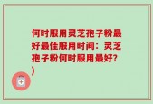 何时服用灵芝孢子粉最好最佳服用时间：灵芝孢子粉何时服用最好？)
