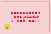 天麻可以和羊肚菌灵芝一起煮吗(天麻可与灵芝、羊肚菌一起煮？)