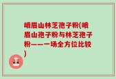 峨眉山林芝孢子粉(峨眉山孢子粉与林芝孢子粉——一场全方位比较)