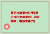 灵芝片苹果炖红枣(灵芝片红枣苹果炖：滋补健脾，增强免疫力)