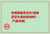 评测葛根灵芝片(葛根灵芝片真的有效吗？- 产品评测)