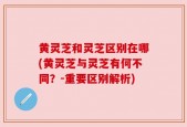 黄灵芝和灵芝区别在哪(黄灵芝与灵芝有何不同？-重要区别解析)