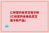 仁和堂药业灵芝孢子粉(仁和堂药业推出灵芝孢子粉产品)