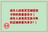 成年人应用灵芝破壁孢子粉的用量是多少 (成年人食用灵芝孢子粉的正确用量为多少？)