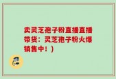 卖灵芝孢子粉直播直播带货：灵芝孢子粉火爆销售中！)