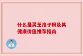 什么是灵芝孢子粉及其健康价值推荐指南