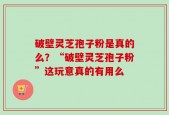 破壁灵芝孢子粉是真的么？“破壁灵芝孢子粉”这玩意真的有用么