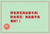 野生灵芝洗还是不洗(野生灵芝：洗还是不洗更好？)
